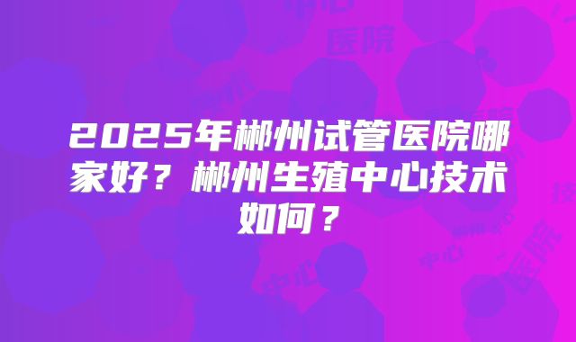 2025年郴州试管医院哪家好？郴州生殖中心技术如何？