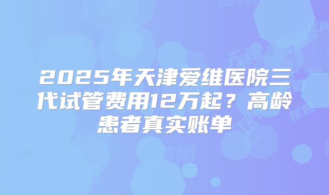 2025年天津爱维医院三代试管费用12万起？高龄患者真实账单