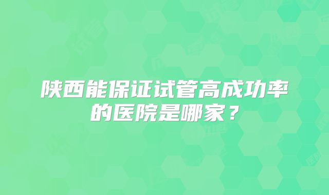 陕西能保证试管高成功率的医院是哪家？