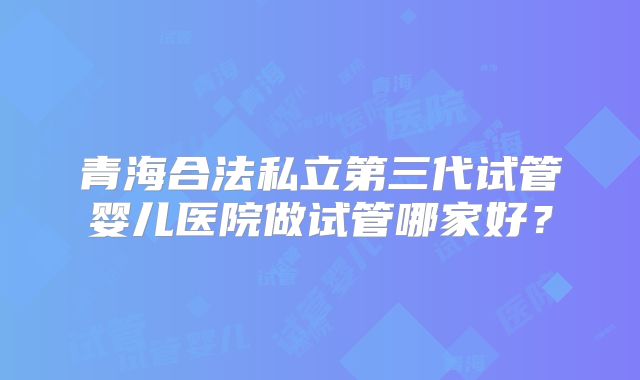青海合法私立第三代试管婴儿医院做试管哪家好？