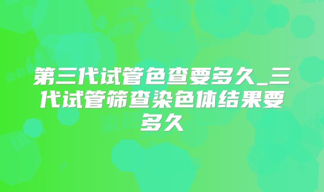 第三代试管色查要多久_三代试管筛查染色体结果要多久