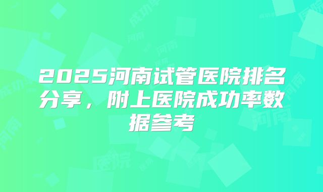 2025河南试管医院排名分享，附上医院成功率数据参考