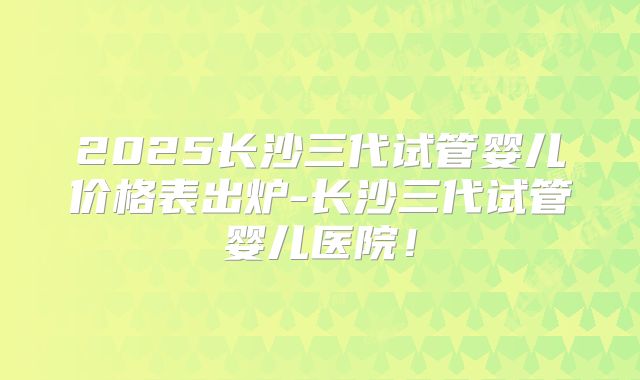 2025长沙三代试管婴儿价格表出炉-长沙三代试管婴儿医院！