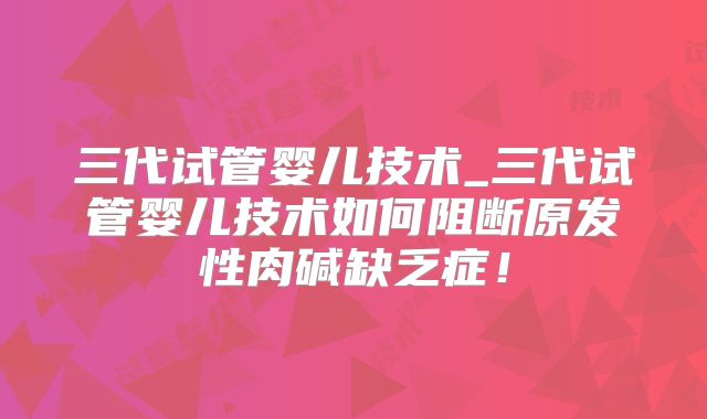 三代试管婴儿技术_三代试管婴儿技术如何阻断原发性肉碱缺乏症！