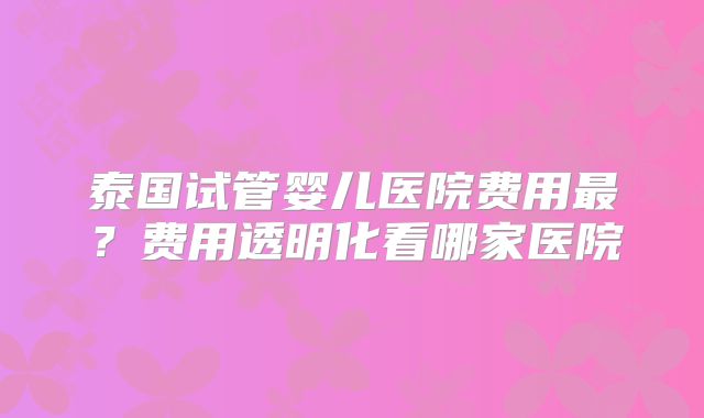 泰国试管婴儿医院费用最？费用透明化看哪家医院