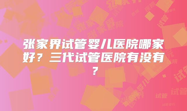 张家界试管婴儿医院哪家好？三代试管医院有没有？
