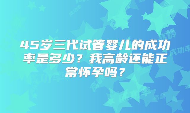 45岁三代试管婴儿的成功率是多少？我高龄还能正常怀孕吗？