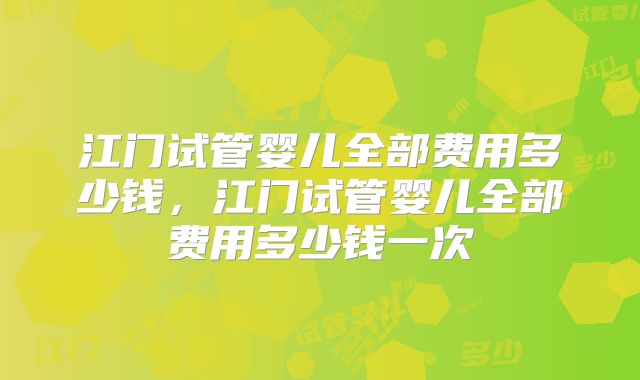 江门试管婴儿全部费用多少钱，江门试管婴儿全部费用多少钱一次