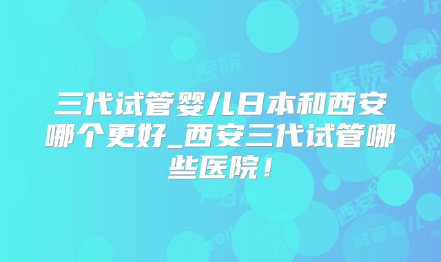 三代试管婴儿日本和西安哪个更好_西安三代试管哪些医院！