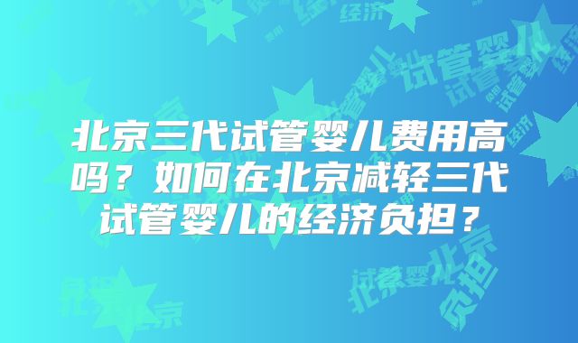 北京三代试管婴儿费用高吗？如何在北京减轻三代试管婴儿的经济负担？
