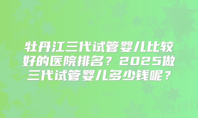 牡丹江三代试管婴儿比较好的医院排名?2025做三代试管婴儿多少钱呢?