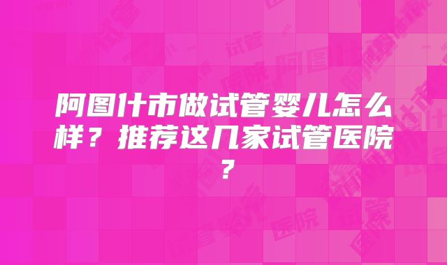 阿图什市做试管婴儿怎么样?推荐这几家试管医院?
