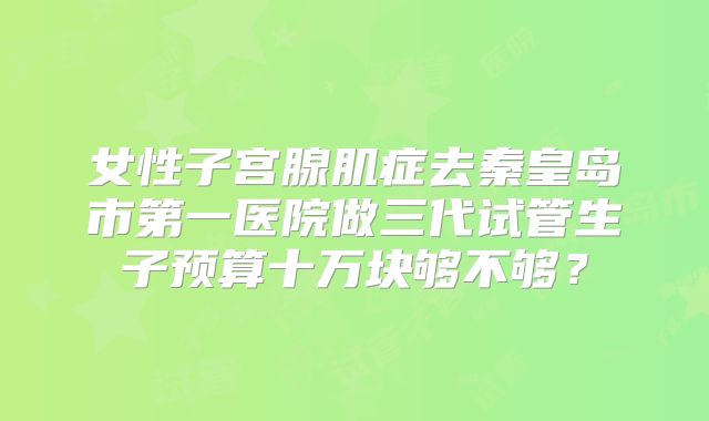 女性子宫腺肌症去秦皇岛市第一医院做三代试管生子预算十万块够不够？