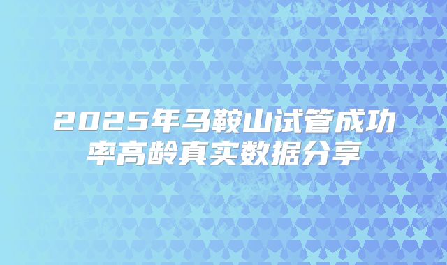 2025年马鞍山试管成功率高龄真实数据分享