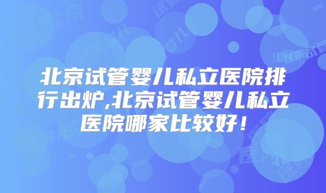 北京试管婴儿私立医院排行出炉,北京试管婴儿私立医院哪家比较好！
