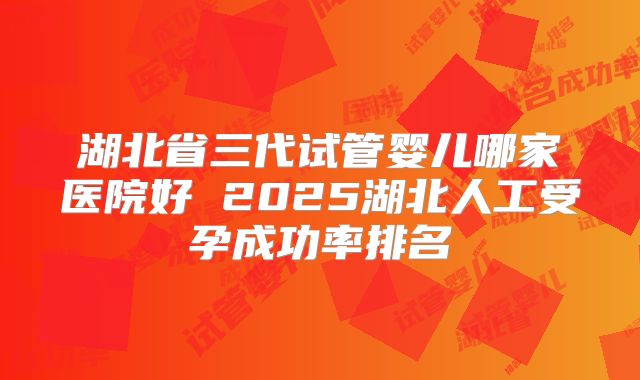湖北省三代试管婴儿哪家医院好 2025湖北人工受孕成功率排名