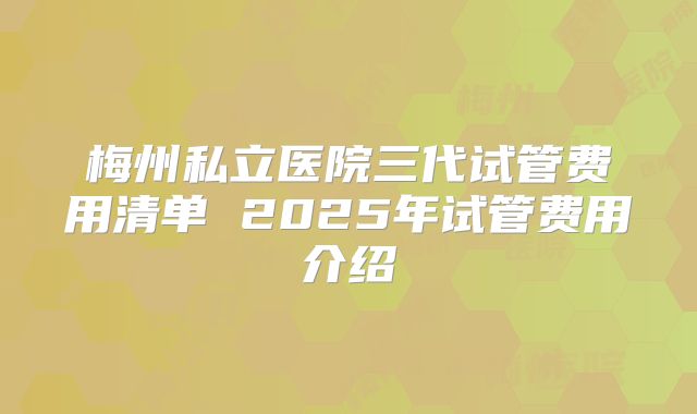 梅州私立医院三代试管费用清单 2025年试管费用介绍