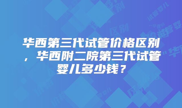华西第三代试管价格区别，华西附二院第三代试管婴儿多少钱？