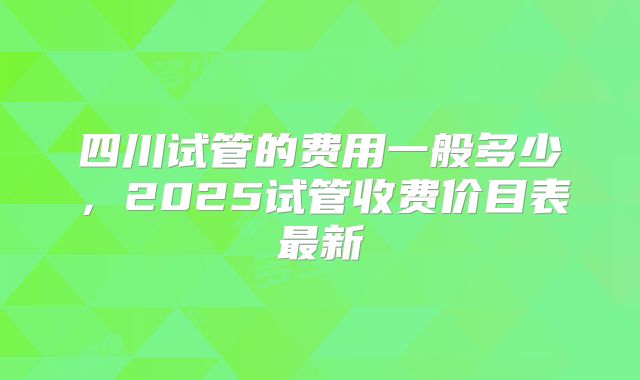 四川试管的费用一般多少，2025试管收费价目表最新