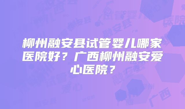 柳州融安县试管婴儿哪家医院好?广西柳州融安爱心医院?