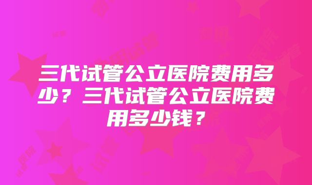 三代试管公立医院费用多少？三代试管公立医院费用多少钱？