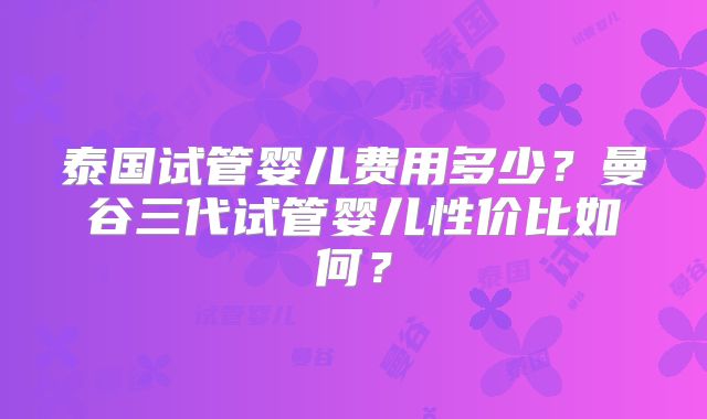 泰国试管婴儿费用多少？曼谷三代试管婴儿性价比如何？