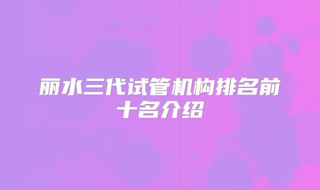 丽水三代试管机构排名前十名介绍