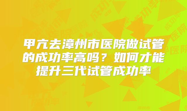 甲亢去漳州市医院做试管的成功率高吗？如何才能提升三代试管成功率