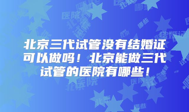 北京三代试管没有结婚证可以做吗！北京能做三代试管的医院有哪些！