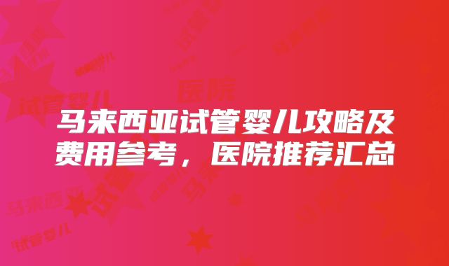 马来西亚试管婴儿攻略及费用参考，医院推荐汇总