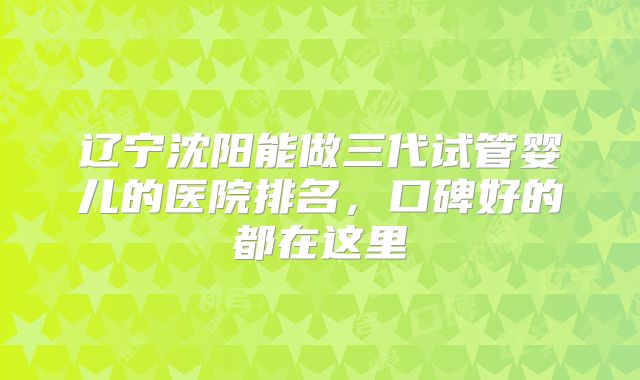 辽宁沈阳能做三代试管婴儿的医院排名，口碑好的都在这里