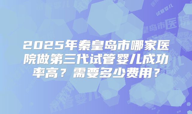 2025年秦皇岛市哪家医院做第三代试管婴儿成功率高？需要多少费用？