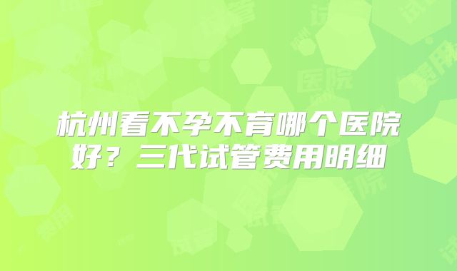 杭州看不孕不育哪个医院好？三代试管费用明细