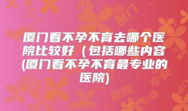 厦门看不孕不育去哪个医院比较好(包括哪些内容(厦门看不孕不育最专业的医院)