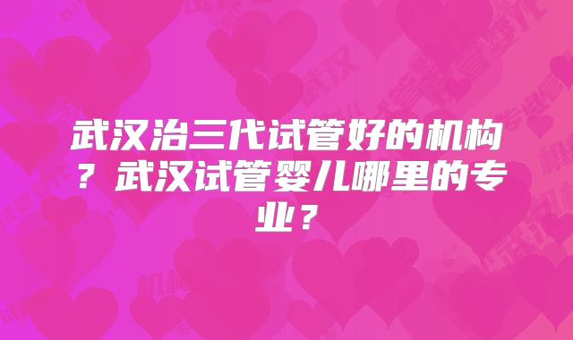 武汉治三代试管好的机构？武汉试管婴儿哪里的专业？