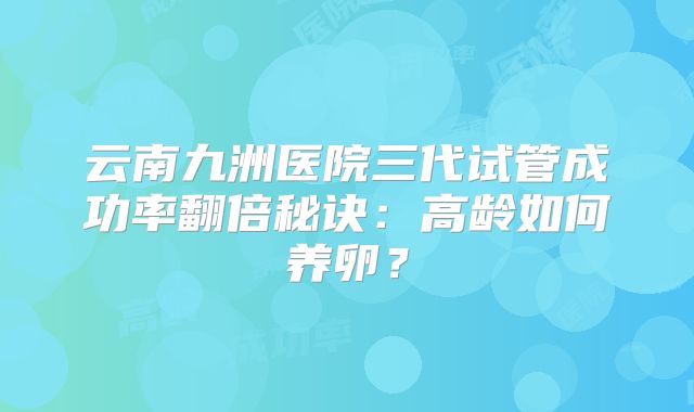 云南九洲医院三代试管成功率翻倍秘诀：高龄如何养卵？