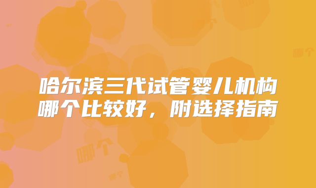 哈尔滨三代试管婴儿机构哪个比较好，附选择指南