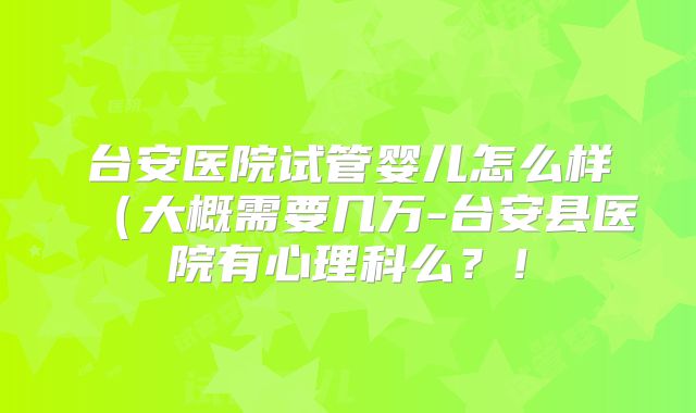 台安医院试管婴儿怎么样（大概需要几万-台安县医院有心理科么？！