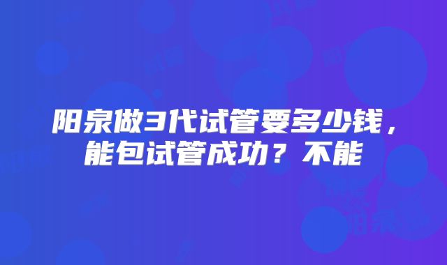阳泉做3代试管要多少钱，能包试管成功？不能