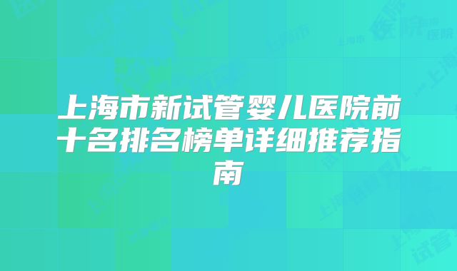 上海市新试管婴儿医院前十名排名榜单详细推荐指南