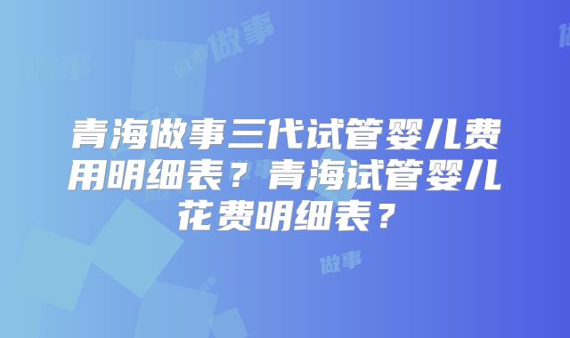 青海做事三代试管婴儿费用明细表？青海试管婴儿花费明细表？
