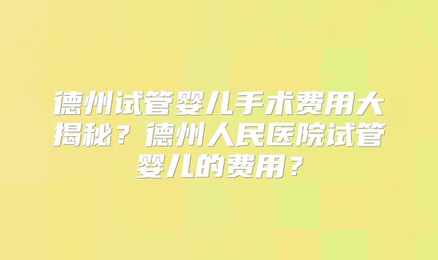 德州试管婴儿手术费用大揭秘?德州人民医院试管婴儿的费用?