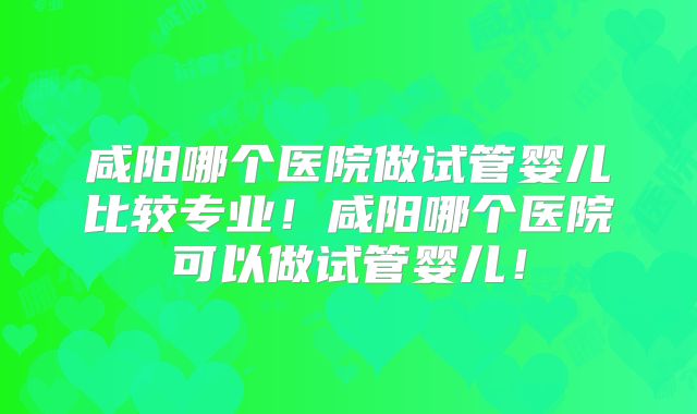 咸阳哪个医院做试管婴儿比较专业！咸阳哪个医院可以做试管婴儿！
