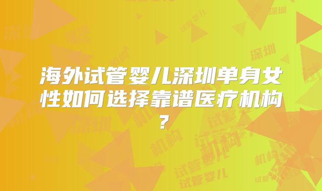 海外试管婴儿深圳单身女性如何选择靠谱医疗机构？