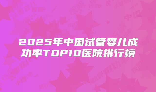 2025年中国试管婴儿成功率TOP10医院排行榜