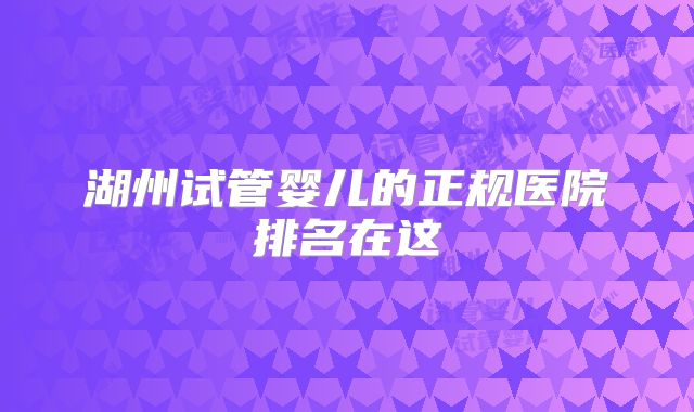 湖州试管婴儿的正规医院排名在这