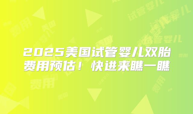 2025美国试管婴儿双胎费用预估！快进来瞧一瞧