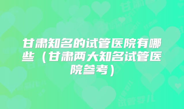甘肃知名的试管医院有哪些（甘肃两大知名试管医院参考）