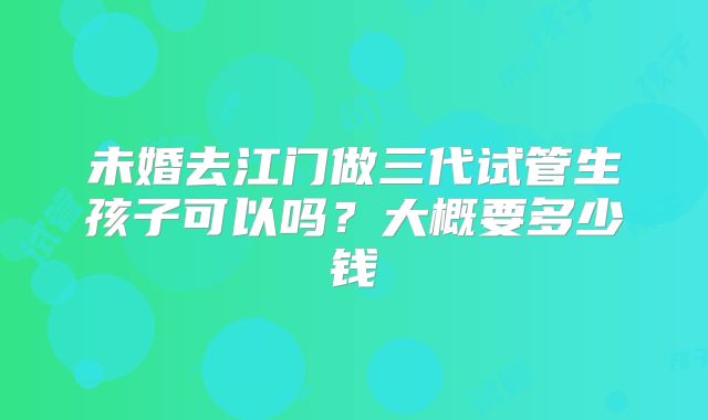 未婚去江门做三代试管生孩子可以吗？大概要多少钱