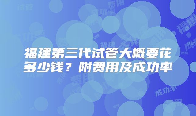 福建第三代试管大概要花多少钱？附费用及成功率